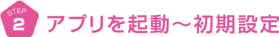 STEP2　アプリを起動〜初期設定